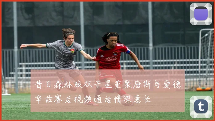 昔日森林狼双子星重聚唐斯与爱德华兹赛后视频通话情深意长