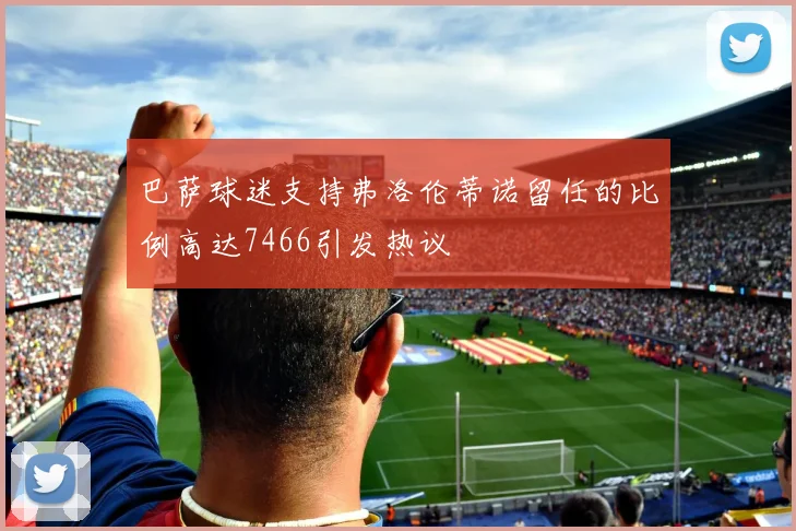 巴萨球迷支持弗洛伦蒂诺留任的比例高达7466引发热议