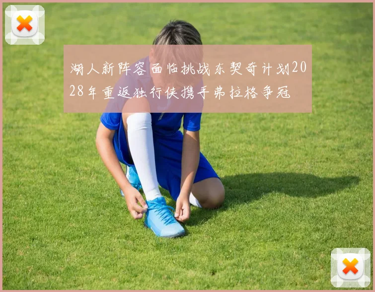 湖人新阵容面临挑战东契奇计划2028年重返独行侠携手弗拉格争冠