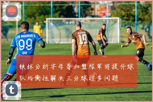 铁林分析字母哥加盟绿军将提升球队均衡性解决三分球过多问题