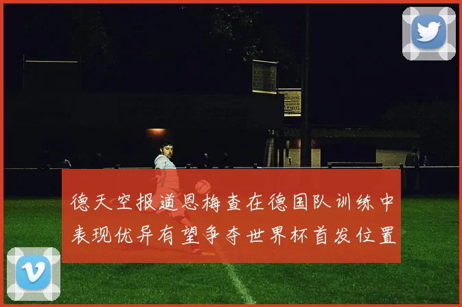 德天空报道恩梅查在德国队训练中表现优异有望争夺世界杯首发位置