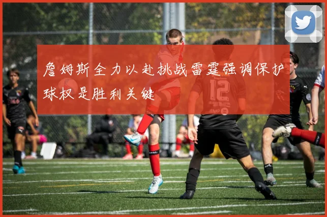 詹姆斯全力以赴挑战雷霆强调保护球权是胜利关键