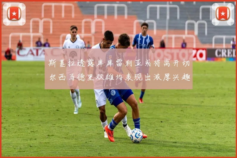斯基拉透露库库雷利亚或将离开切尔西马德里双雄均表现出浓厚兴趣