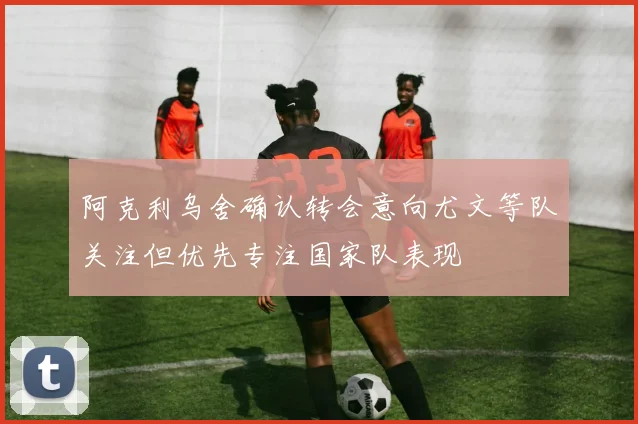 阿克利乌舍确认转会意向尤文等队关注但优先专注国家队表现