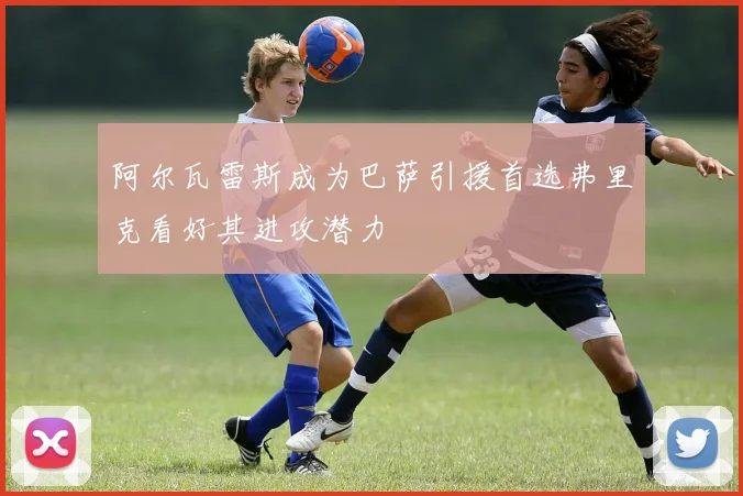阿尔瓦雷斯成为巴萨引援首选弗里克看好其进攻潜力