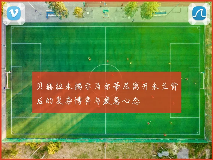 贝赫拉米揭示马尔蒂尼离开米兰背后的复杂博弈与疲惫心态