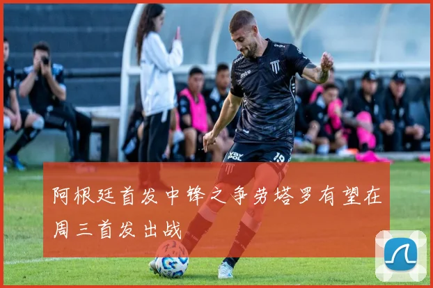 阿根廷首发中锋之争劳塔罗有望在周三首发出战