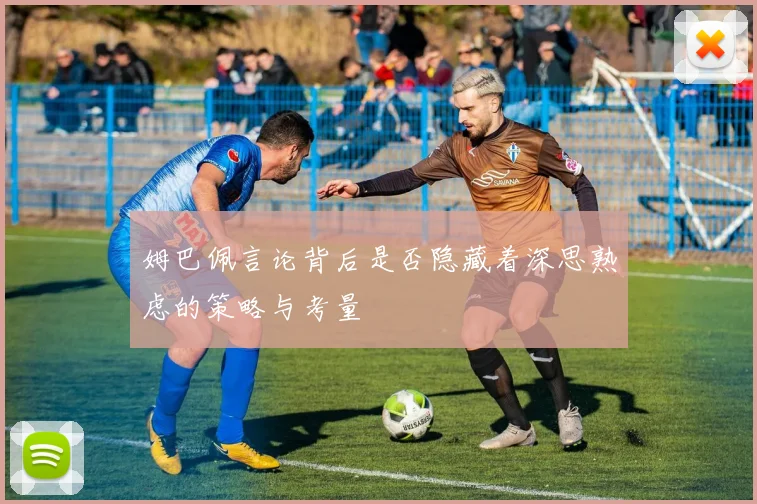 姆巴佩言论背后是否隐藏着深思熟虑的策略与考量
