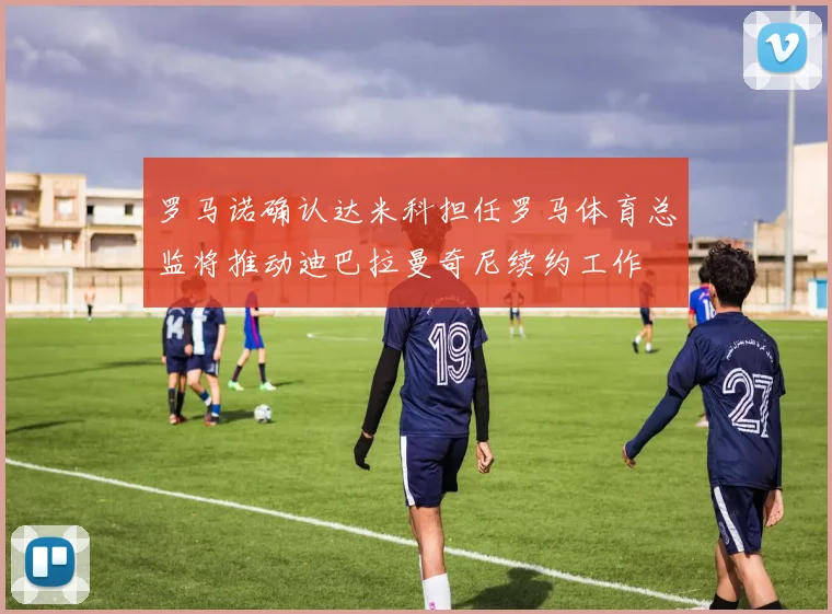 罗马诺确认达米科担任罗马体育总监将推动迪巴拉曼奇尼续约工作