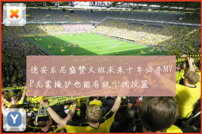 德安东尼盛赞文班未来十年必夺MVP无需掩护也能有效干扰投篮
